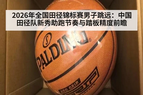 2026年全国田径锦标赛男子跳远：中国田径队新秀助跑节奏与踏板精度前瞻